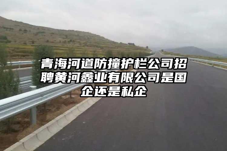 青海河道防撞护栏公司招聘黄河鑫业有限公司是国企还是私企