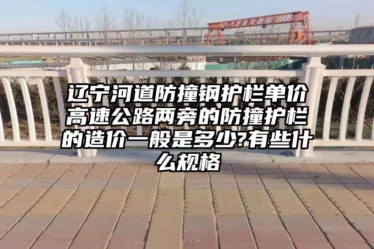 辽宁河道防撞钢护栏单价高速公路两旁的防撞护栏的造价一般是多少?有些什么规格