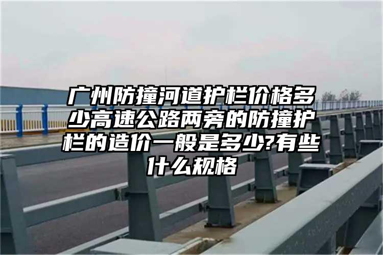 广州防撞河道护栏价格多少高速公路两旁的防撞护栏的造价一般是多少?有些什么规格
