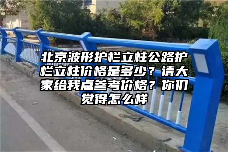 北京波形护栏立柱公路护栏立柱价格是多少？请大家给我点参考价格？你们觉得怎么样