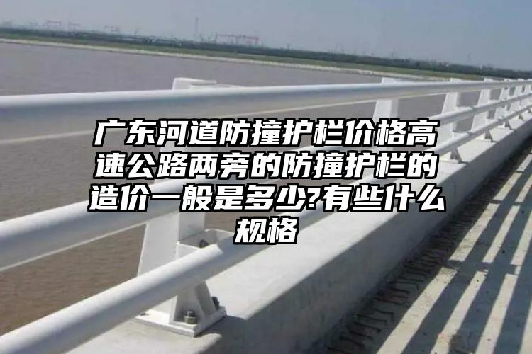 广东河道防撞护栏价格高速公路两旁的防撞护栏的造价一般是多少?有些什么规格