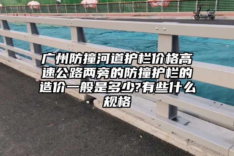 广州防撞河道护栏价格高速公路两旁的防撞护栏的造价一般是多少?有些什么规格