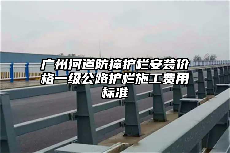 广州河道防撞护栏安装价格一级公路护栏施工费用标准
