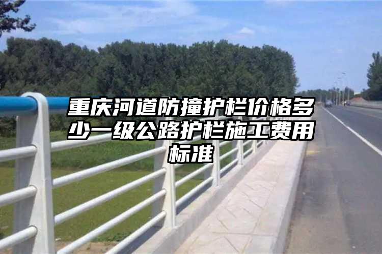 重庆河道防撞护栏价格多少一级公路护栏施工费用标准