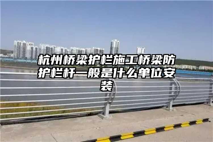 杭州桥梁护栏施工桥梁防护栏杆一般是什么单位安装