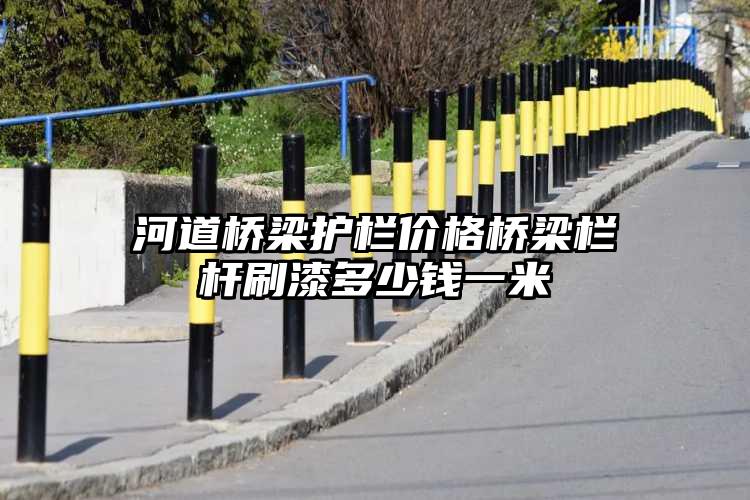 河道桥梁护栏价格桥梁栏杆刷漆多少钱一米