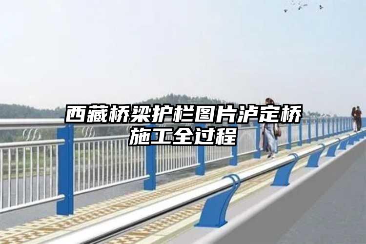 西藏桥梁护栏图片泸定桥施工全过程